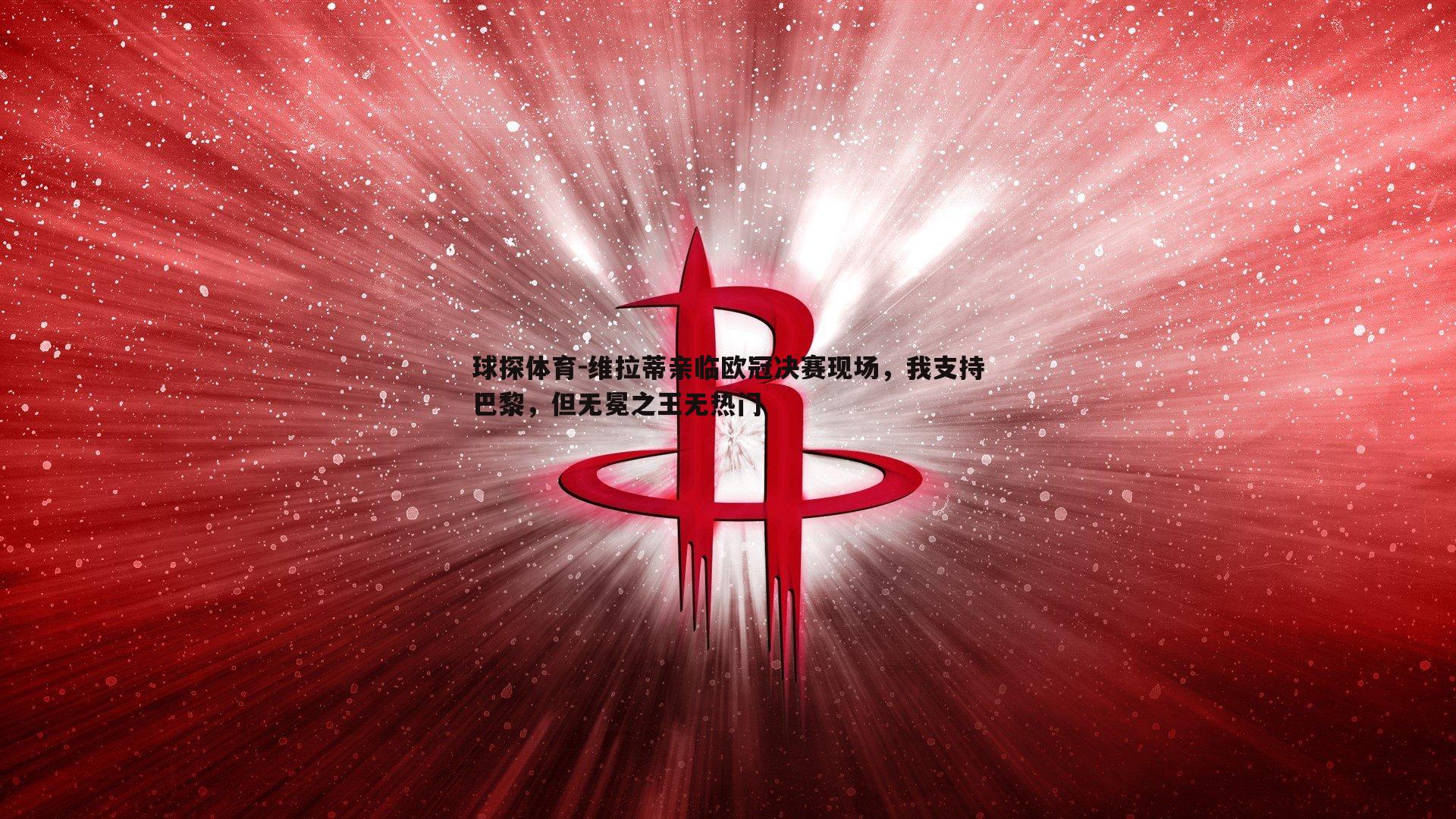 球探体育-维拉蒂亲临欧冠决赛现场，我支持巴黎，但无冕之王无热门