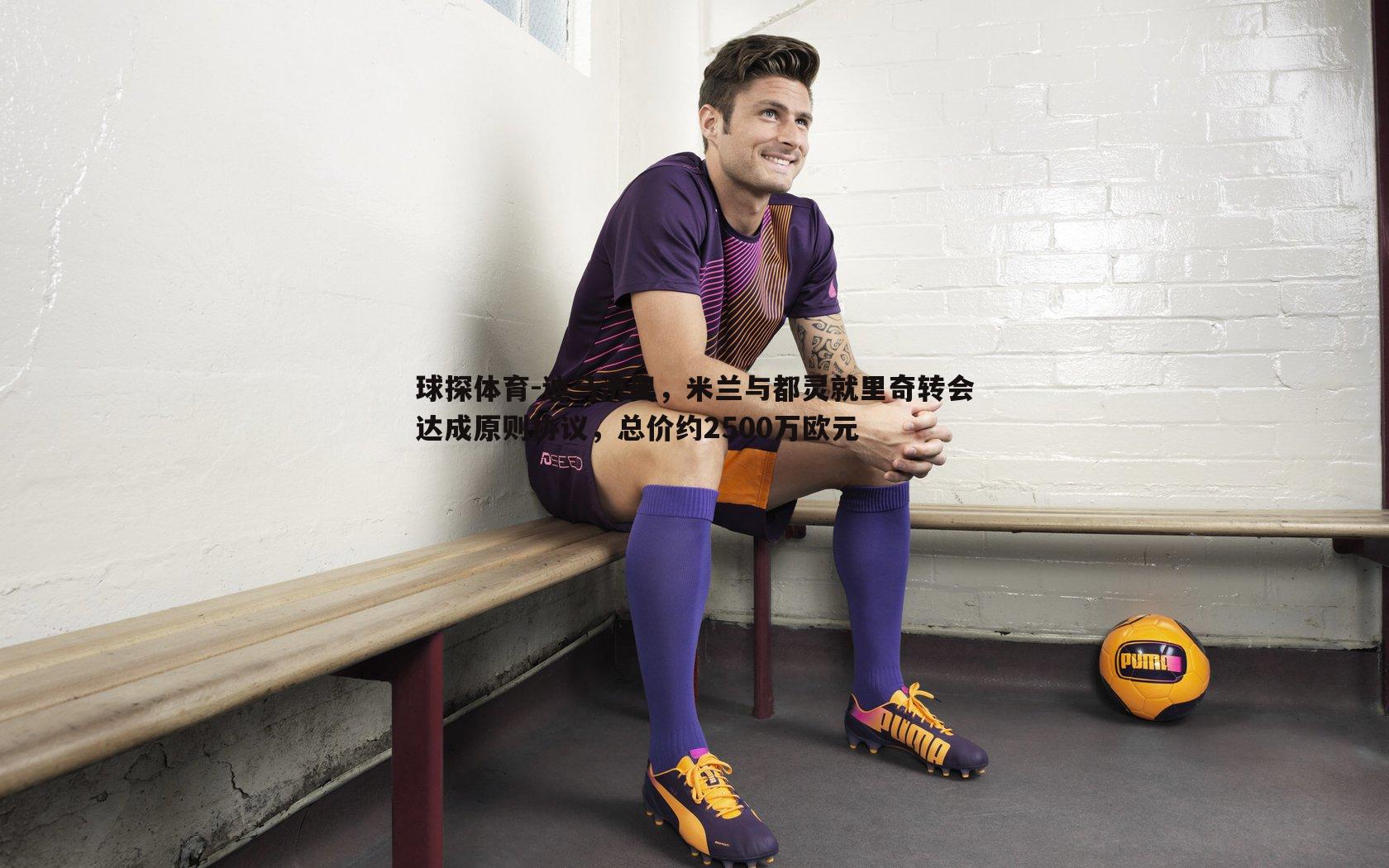 球探体育-迪马济奥，米兰与都灵就里奇转会达成原则协议，总价约2500万欧元