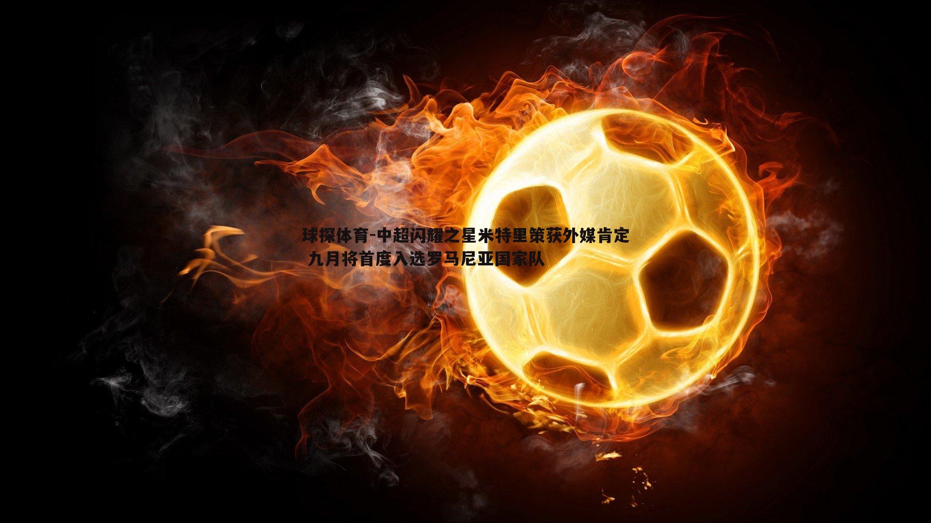 球探体育-中超闪耀之星米特里策获外媒肯定 九月将首度入选罗马尼亚国家队